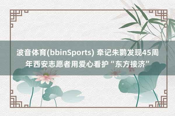 波音体育(bbinSports) 牵记朱鹮发现45周年西安志愿者用爱心看护“东方接济”