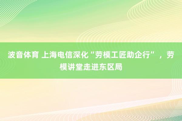 波音体育 上海电信深化“劳模工匠助企行” ，劳模讲堂走进东区局