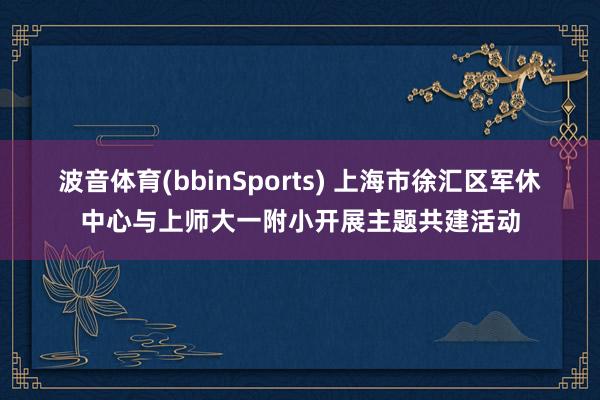 波音体育(bbinSports) 上海市徐汇区军休中心与上师大一附小开展主题共建活动