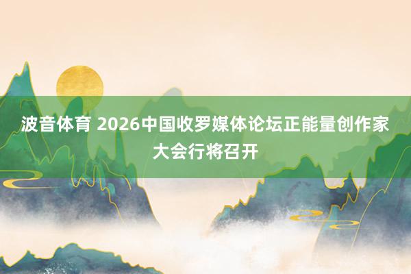 波音体育 2026中国收罗媒体论坛正能量创作家大会行将召开