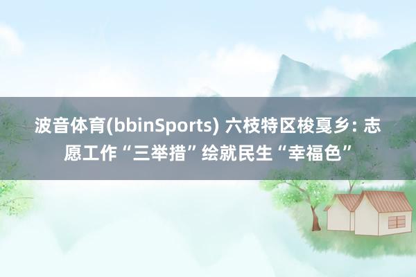 波音体育(bbinSports) 六枝特区梭戛乡: 志愿工作“三举措”绘就民生“幸福色”