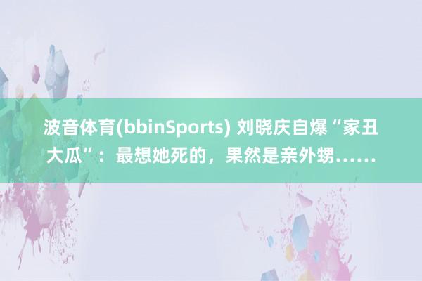波音体育(bbinSports) 刘晓庆自爆“家丑大瓜”：最想她死的，果然是亲外甥……