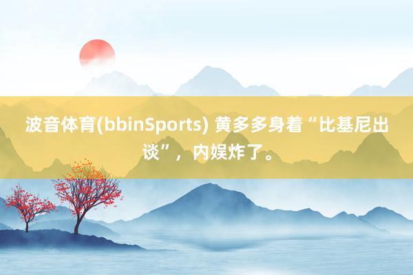 波音体育(bbinSports) 黄多多身着“比基尼出谈”，内娱炸了。