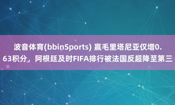 波音体育(bbinSports) 赢毛里塔尼亚仅增0.63积分，阿根廷及时FIFA排行被法国反超降至第三