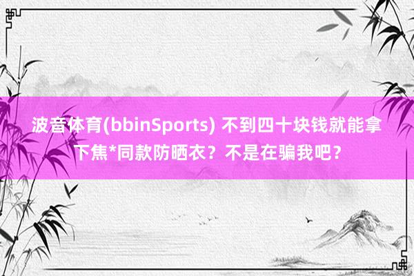 波音体育(bbinSports) 不到四十块钱就能拿下焦*同款防晒衣？不是在骗我吧？