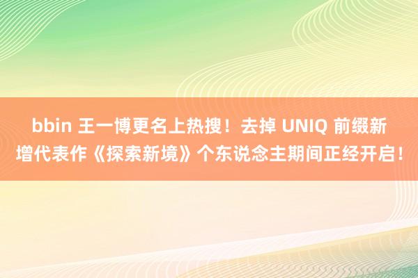 bbin 王一博更名上热搜！去掉 UNIQ 前缀新增代表作《探索新境》个东说念主期间正经开启！