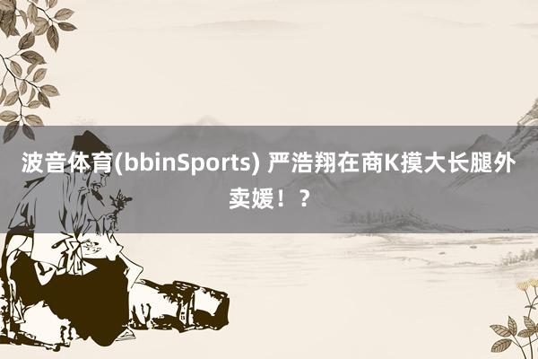 波音体育(bbinSports) 严浩翔在商K摸大长腿外卖媛！？