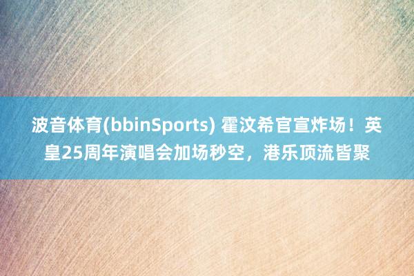 波音体育(bbinSports) 霍汶希官宣炸场！英皇25周年演唱会加场秒空，港乐顶流皆聚