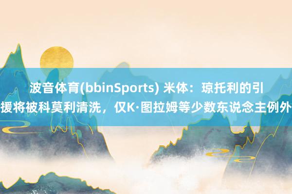 波音体育(bbinSports) 米体：琼托利的引援将被科莫利清洗，仅K·图拉姆等少数东说念主例外