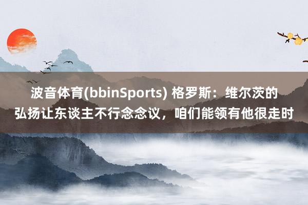 波音体育(bbinSports) 格罗斯：维尔茨的弘扬让东谈主不行念念议，咱们能领有他很走时