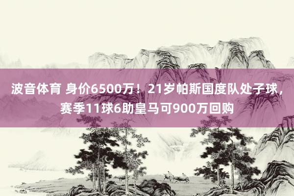 波音体育 身价6500万！21岁帕斯国度队处子球，赛季11球6助皇马可900万回购
