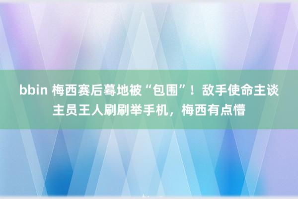 bbin 梅西赛后蓦地被“包围”！敌手使命主谈主员王人刷刷举手机，梅西有点懵