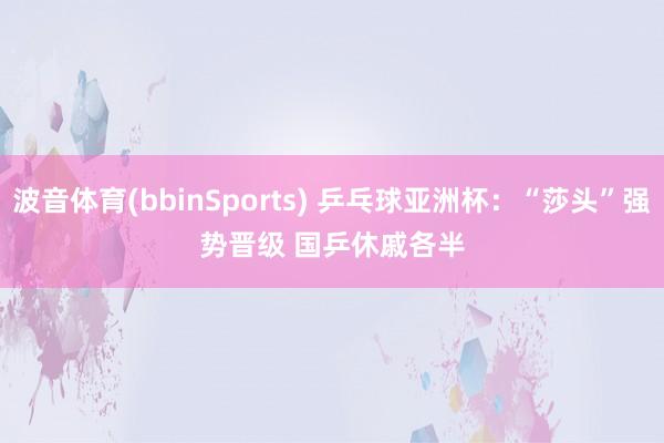 波音体育(bbinSports) 乒乓球亚洲杯：“莎头”强势晋级 国乒休戚各半