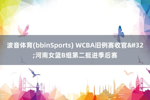 波音体育(bbinSports) WCBA旧例赛收官 河南女篮B组第二挺进季后赛