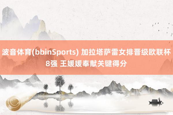 波音体育(bbinSports) 加拉塔萨雷女排晋级欧联杯8强 王媛媛奉献关键得分