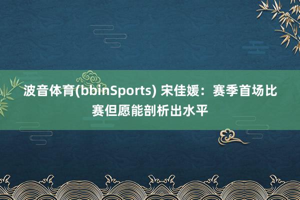 波音体育(bbinSports) 宋佳媛：赛季首场比赛但愿能剖析出水平