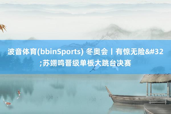 波音体育(bbinSports) 冬奥会丨有惊无险 苏翊鸣晋级单板大跳台决赛