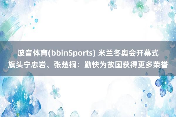 波音体育(bbinSports) 米兰冬奥会开幕式旗头宁忠岩、张楚桐：勤快为故国获得更多荣誉