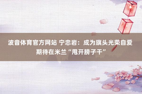 波音体育官方网站 宁忠岩：成为旗头光荣自爱 期待在米兰“甩开膀子干”