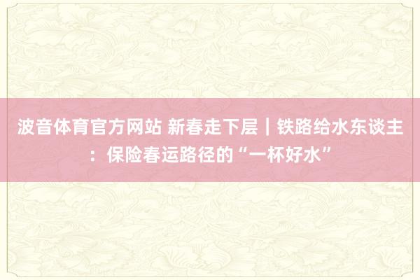 波音体育官方网站 新春走下层｜铁路给水东谈主：保险春运路径的“一杯好水”
