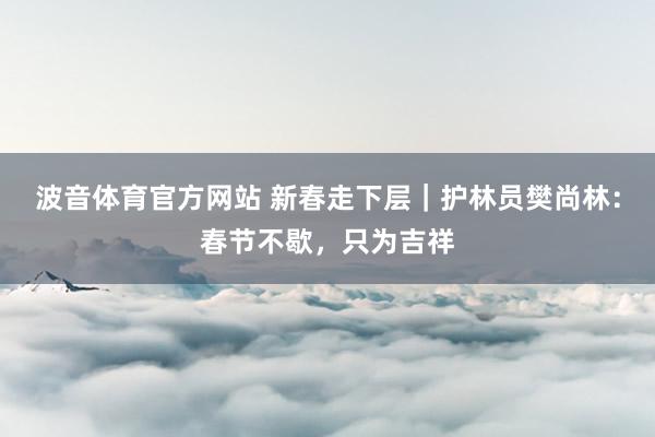 波音体育官方网站 新春走下层｜护林员樊尚林：春节不歇，只为吉祥