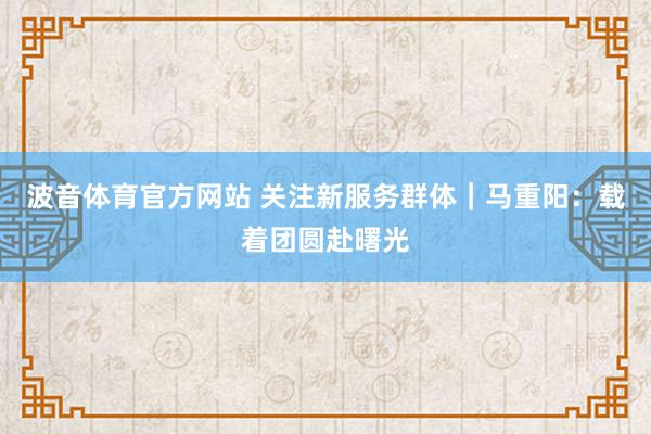 波音体育官方网站 关注新服务群体｜马重阳：载着团圆赴曙光