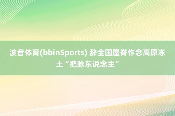 波音体育(bbinSports) 辞全国屋脊作念高原冻土“把脉东说念主”