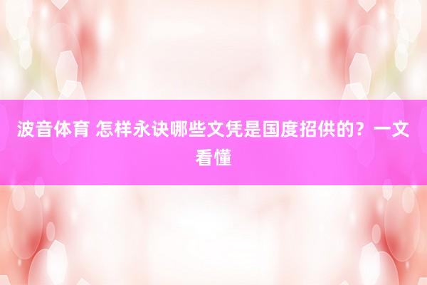波音体育 怎样永诀哪些文凭是国度招供的？一文看懂