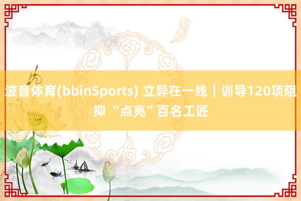 波音体育(bbinSports) 立异在一线｜训导120项阻抑 “点亮”百名工匠