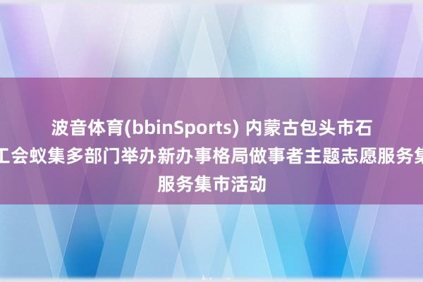 波音体育(bbinSports) 内蒙古包头市石拐区总工会蚁集多部门举办新办事格局做事者主题志愿服务集市活动