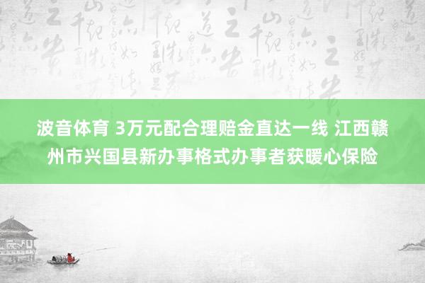波音体育 3万元配合理赔金直达一线 江西赣州市兴国县新办事格式办事者获暖心保险