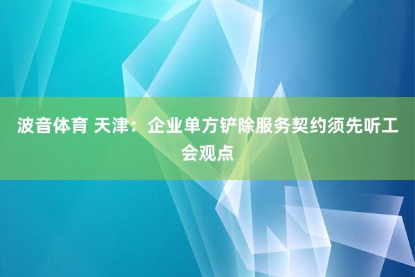 波音体育 天津：企业单方铲除服务契约须先听工会观点