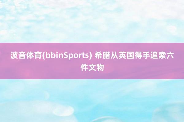 波音体育(bbinSports) 希腊从英国得手追索六件文物