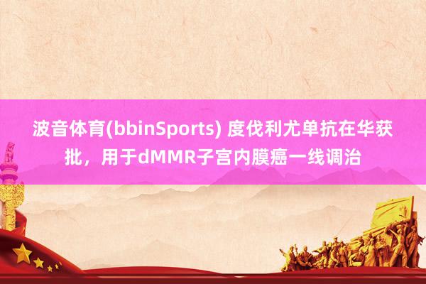 波音体育(bbinSports) 度伐利尤单抗在华获批，用于dMMR子宫内膜癌一线调治