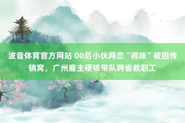 波音体育官方网站 00后小伙网恋“师妹”被困传销窝，广州雇主硬核带队跨省救职工