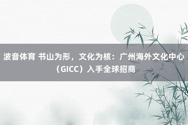波音体育 书山为形，文化为核：广州海外文化中心（GICC）入手全球招商