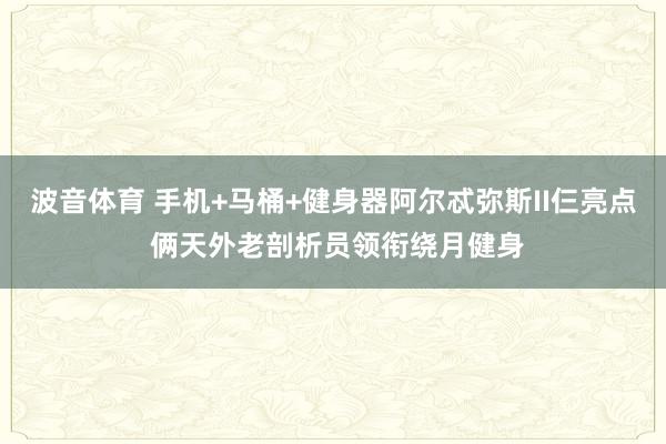 波音体育 手机+马桶+健身器阿尔忒弥斯II仨亮点 俩天外老剖析员领衔绕月健身