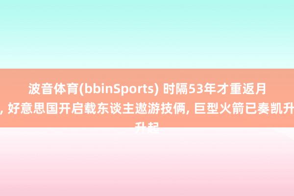 波音体育(bbinSports) 时隔53年才重返月球， 好意思国开启载东谈主遨游技俩， 巨型火箭已奏凯升起