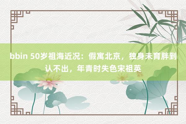 bbin 50岁祖海近况：假寓北京，独身未育胖到认不出，年青时失色宋祖英
