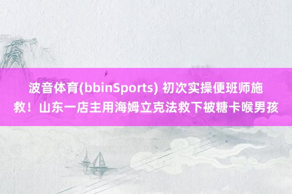 波音体育(bbinSports) 初次实操便班师施救！山东一店主用海姆立克法救下被糖卡喉男孩