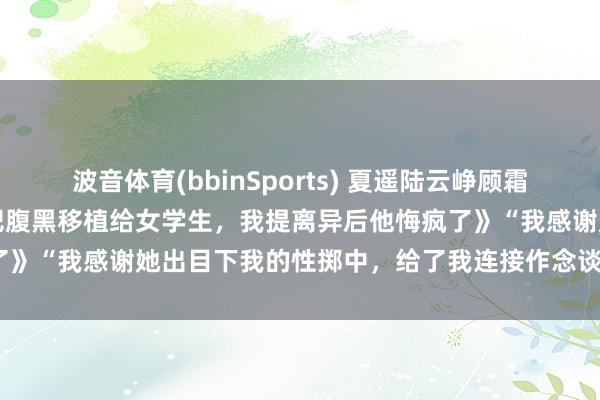 波音体育(bbinSports) 夏遥陆云峥顾霜《锻真金不怕火丈夫让我把腹黑移植给女学生，我提离异后他悔疯了》　“我感谢她出目下我的性掷中，给了我连接作念谈判的勇气。”