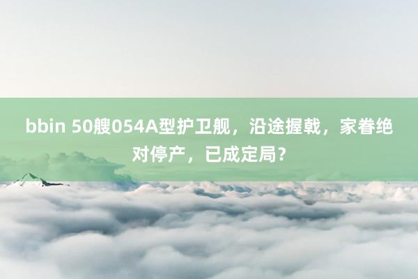 bbin 50艘054A型护卫舰，沿途握戟，家眷绝对停产，已成定局？