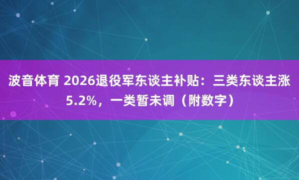 波音体育 2026退役军东谈主补贴：三类东谈主涨5.2%，一类暂未调（附数字）