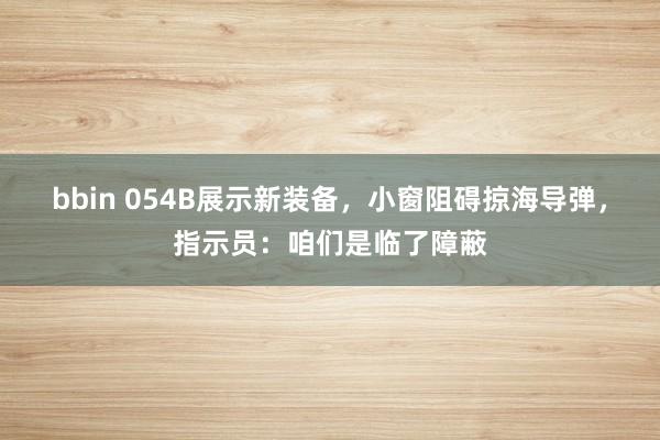 bbin 054B展示新装备，小窗阻碍掠海导弹，指示员：咱们是临了障蔽