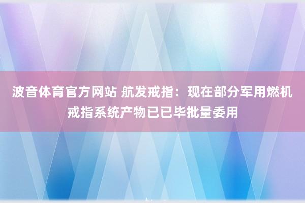 波音体育官方网站 航发戒指：现在部分军用燃机戒指系统产物已已毕批量委用
