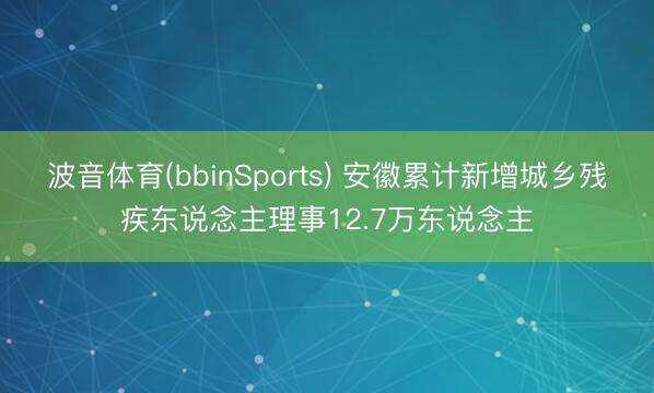 波音体育(bbinSports) 安徽累计新增城乡残疾东说念主理事12.7万东说念主