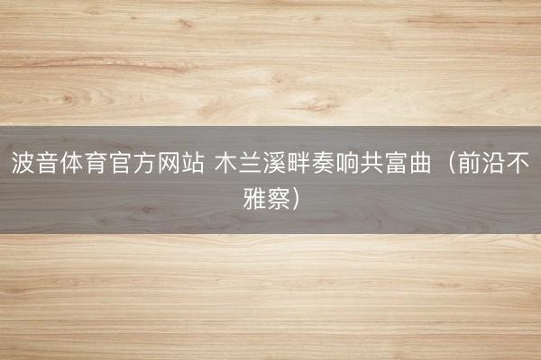 波音体育官方网站 木兰溪畔奏响共富曲（前沿不雅察）