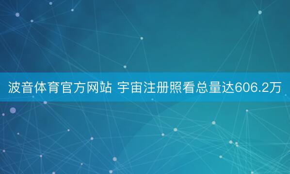 波音体育官方网站 宇宙注册照看总量达606.2万