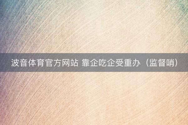 波音体育官方网站 靠企吃企受重办(监督哨)