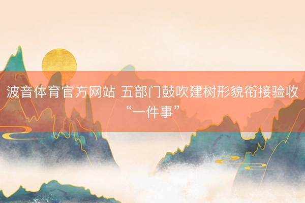 波音体育官方网站 五部门鼓吹建树形貌衔接验收“一件事”
